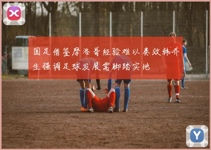 国足借鉴摩洛哥经验难以奏效韩乔生强调足球发展需脚踏实地