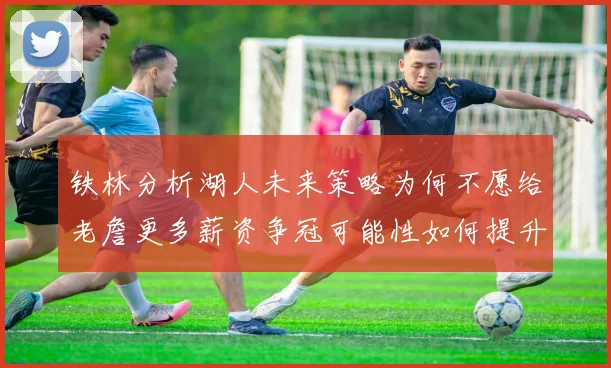 铁林分析湖人未来策略为何不愿给老詹更多薪资争冠可能性如何提升
