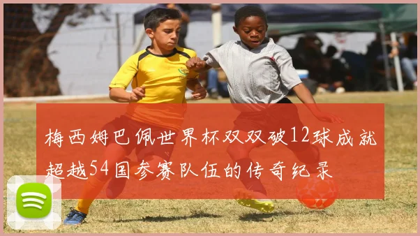 梅西姆巴佩世界杯双双破12球成就超越54国参赛队伍的传奇纪录