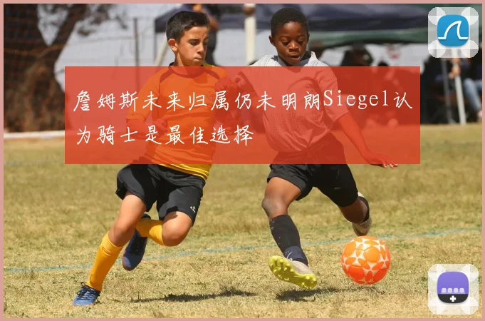 詹姆斯未来归属仍未明朗Siegel认为骑士是最佳选择