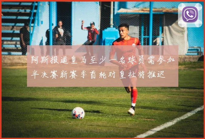 阿斯报道皇马至少一名球员需参加半决赛新赛季首轮对皇社将推迟