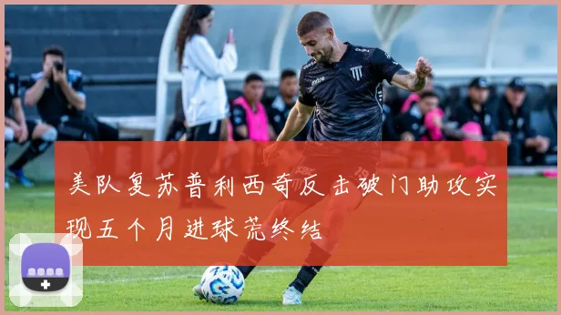 美队复苏普利西奇反击破门助攻实现五个月进球荒终结