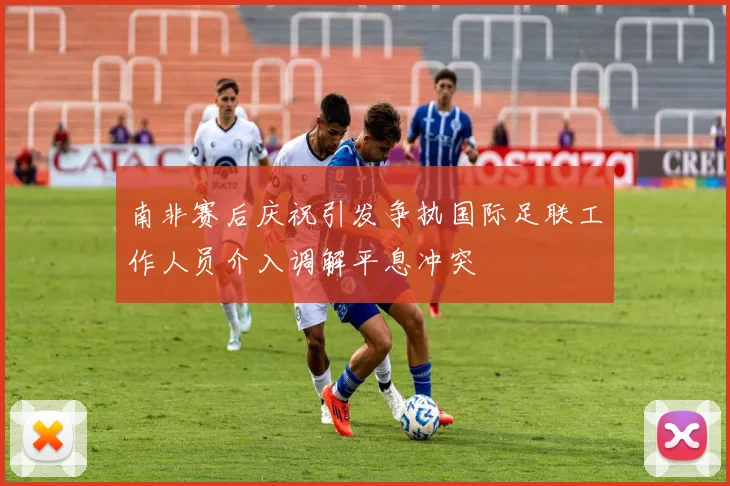 南非赛后庆祝引发争执国际足联工作人员介入调解平息冲突