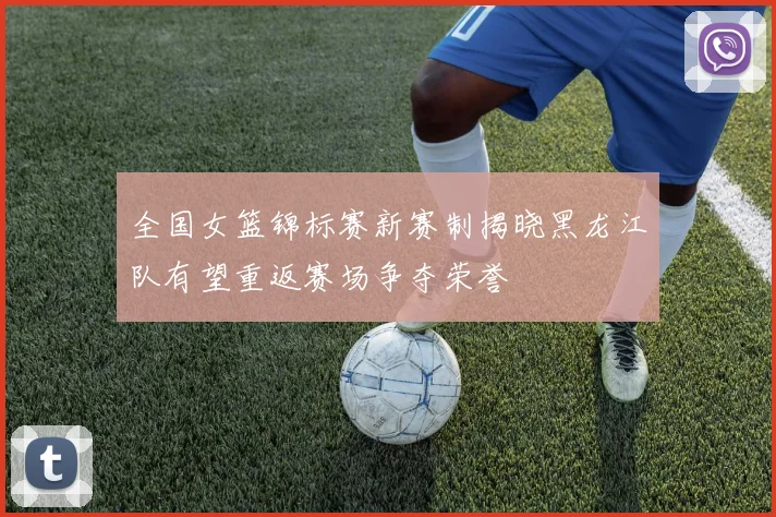 全国女篮锦标赛新赛制揭晓黑龙江队有望重返赛场争夺荣誉