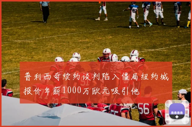 普利西奇续约谈判陷入僵局纽约城报价年薪1000万欧元吸引他