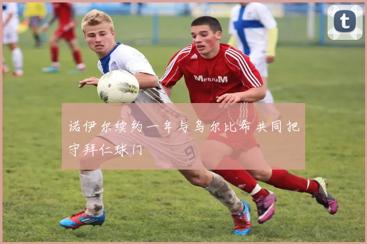诺伊尔续约一年与乌尔比希共同把守拜仁球门