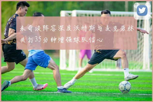 米奇谈阵容深度沃特斯与麦克劳林共打35分钟增强球队信心