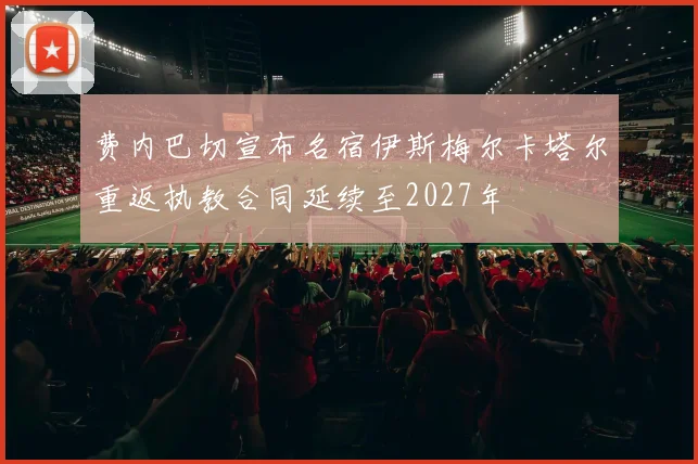 费内巴切宣布名宿伊斯梅尔卡塔尔重返执教合同延续至2027年