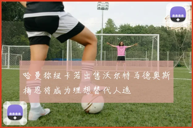 哈曼称纽卡若出售沃尔特马德奥斯梅恩将成为理想替代人选