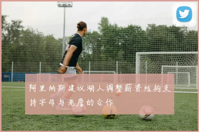 阿里纳斯建议湖人调整薪资结构支持字母与老詹的合作