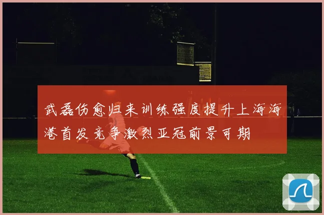 武磊伤愈归来训练强度提升上海海港首发竞争激烈亚冠前景可期