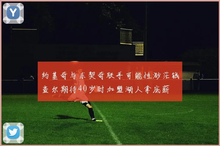 约基奇与东契奇联手可能性渺茫钱查尔期待40岁时加盟湖人拿底薪