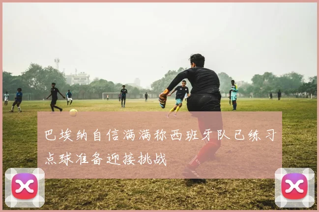 巴埃纳自信满满称西班牙队已练习点球准备迎接挑战