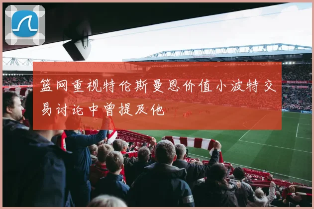 篮网重视特伦斯曼恩价值小波特交易讨论中曾提及他