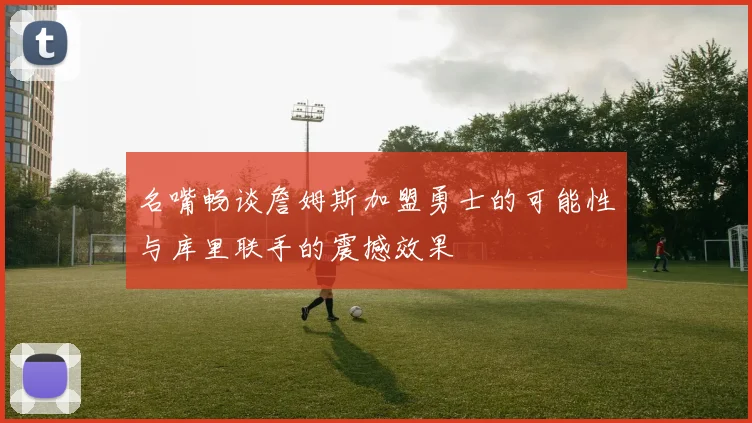 名嘴畅谈詹姆斯加盟勇士的可能性与库里联手的震撼效果