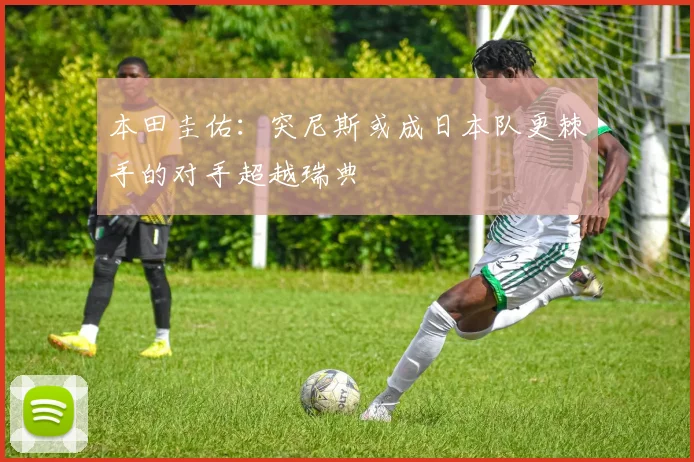 本田圭佑：突尼斯或成日本队更棘手的对手超越瑞典